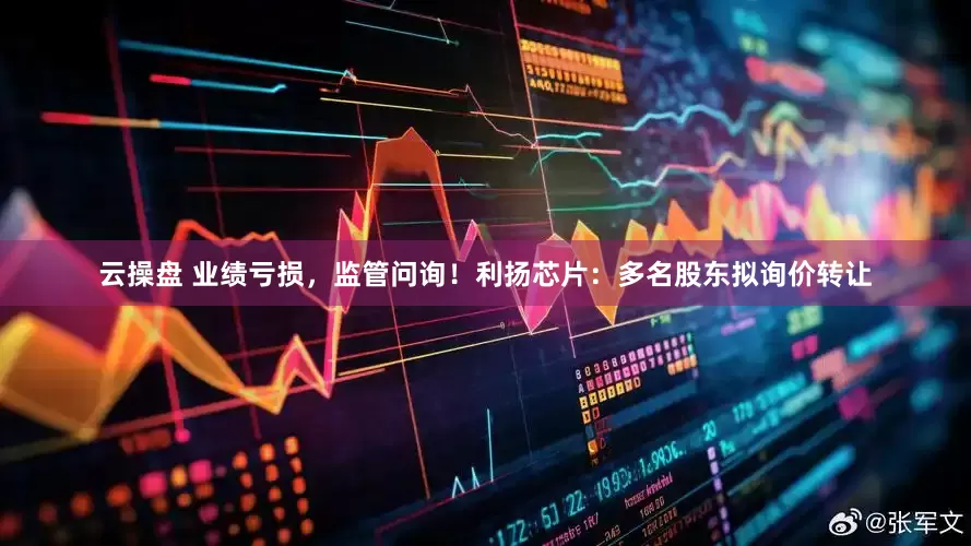 云操盘 业绩亏损，监管问询！利扬芯片：多名股东拟询价转让