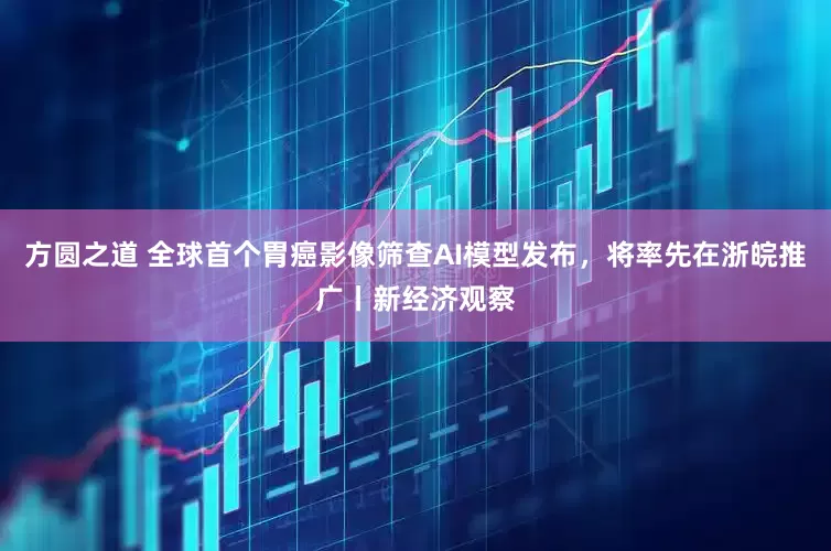 方圆之道 全球首个胃癌影像筛查AI模型发布，将率先在浙皖推广丨新经济观察