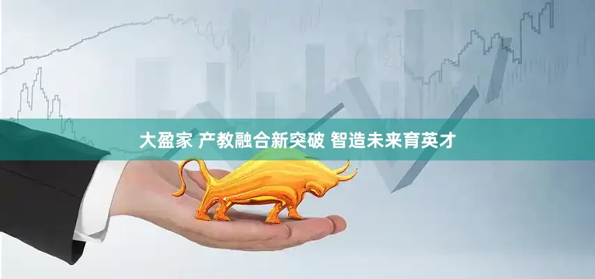 大盈家 产教融合新突破 智造未来育英才