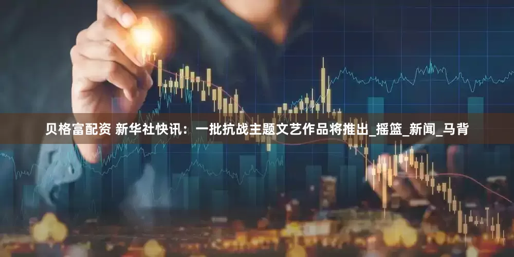 贝格富配资 新华社快讯：一批抗战主题文艺作品将推出_摇篮_新闻_马背