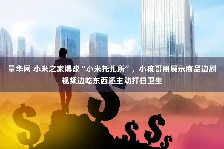 量华网 小米之家爆改“小米托儿所”，小孩哥用展示商品边刷视频边吃东西还主动打扫卫生
