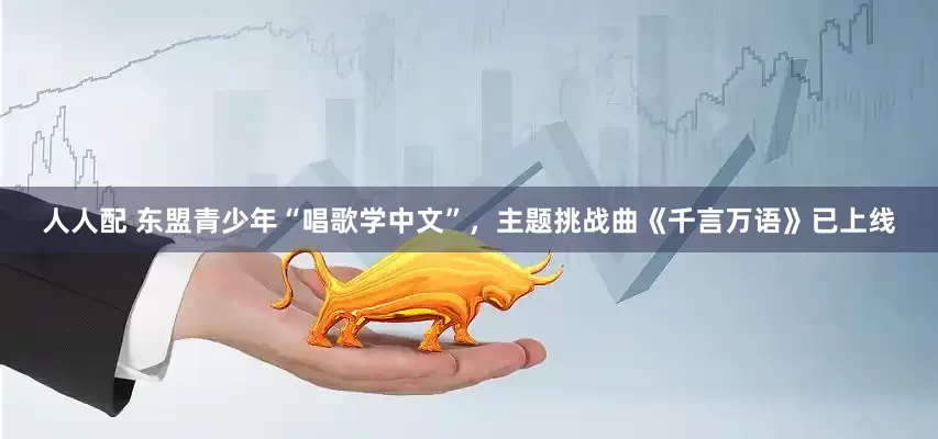 人人配 东盟青少年“唱歌学中文”，主题挑战曲《千言万语》已上线