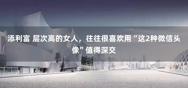 添利富 层次高的女人，往往很喜欢用“这2种微信头像”值得深交