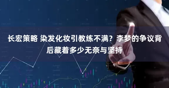 长宏策略 染发化妆引教练不满？李梦的争议背后藏着多少无奈与坚持