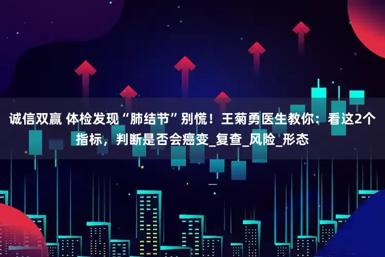 诚信双赢 体检发现“肺结节”别慌！王菊勇医生教你：看这2个指标，判断是否会癌变_复查_风险_形态