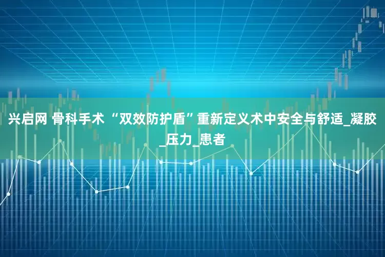兴启网 骨科手术 “双效防护盾”重新定义术中安全与舒适_凝胶_压力_患者