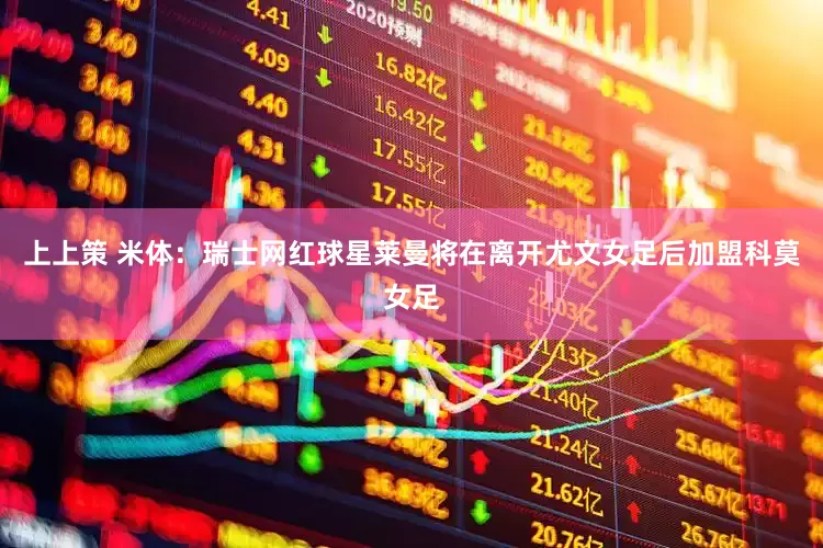 上上策 米体：瑞士网红球星莱曼将在离开尤文女足后加盟科莫女足