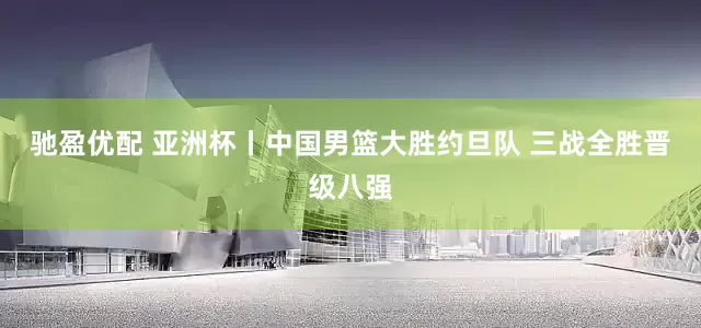驰盈优配 亚洲杯丨中国男篮大胜约旦队 三战全胜晋级八强