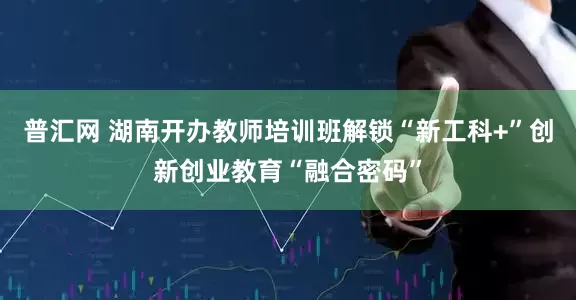 普汇网 湖南开办教师培训班解锁“新工科+”创新创业教育“融合密码”