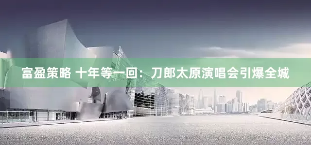 富盈策略 十年等一回：刀郎太原演唱会引爆全城
