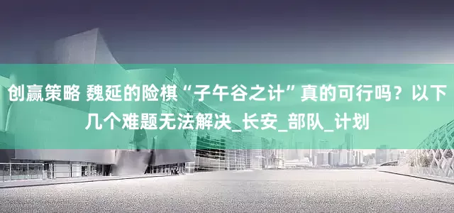 创赢策略 魏延的险棋“子午谷之计”真的可行吗？以下几个难题无法解决_长安_部队_计划