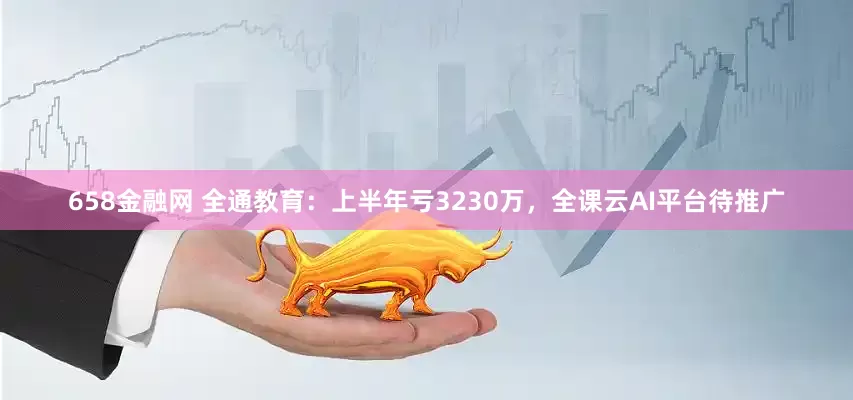 658金融网 全通教育：上半年亏3230万，全课云AI平台待推广