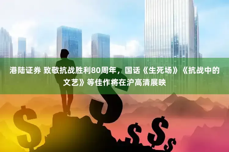 港陆证券 致敬抗战胜利80周年，国话《生死场》《抗战中的文艺》等佳作将在沪高清展映