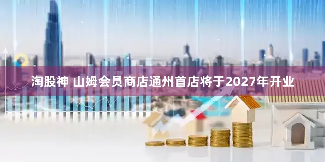 淘股神 山姆会员商店通州首店将于2027年开业
