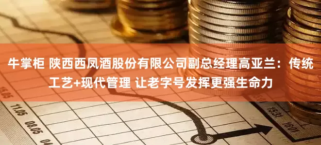 牛掌柜 陕西西凤酒股份有限公司副总经理高亚兰：传统工艺+现代管理 让老字号发挥更强生命力