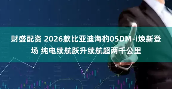 财盛配资 2026款比亚迪海豹05DM-i焕新登场 纯电续航跃升续航超两千公里