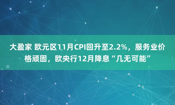 大盈家 欧元区11月CPI回升至2.2%,服务业价格顽固,欧央行12月降息“几无可能”