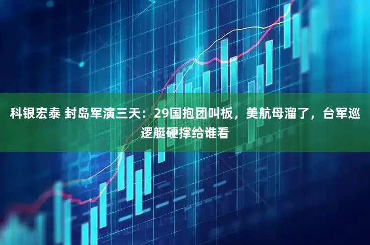 科银宏泰 封岛军演三天：29国抱团叫板，美航母溜了，台军巡逻艇硬撑给谁看