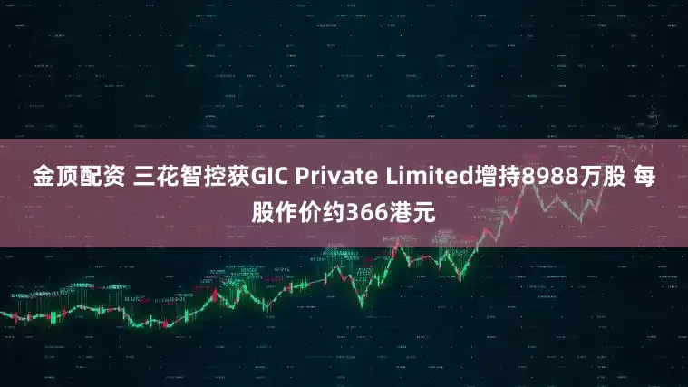 金顶配资 三花智控获GIC Private Limited增持8988万股 每股作价约366港元