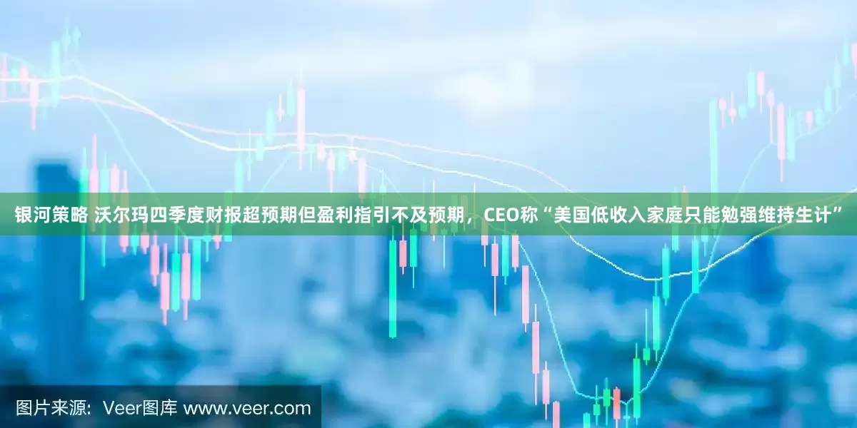 银河策略 沃尔玛四季度财报超预期但盈利指引不及预期，CEO称“美国低收入家庭只能勉强维持生计”