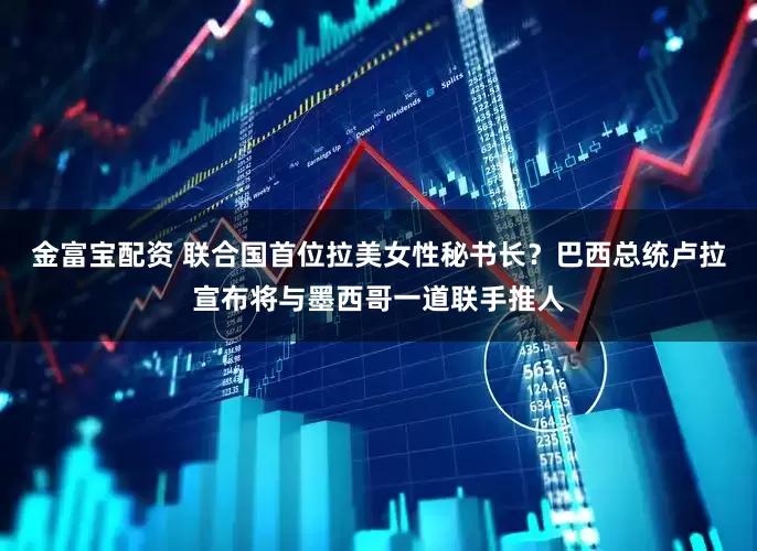 金富宝配资 联合国首位拉美女性秘书长？巴西总统卢拉宣布将与墨西哥一道联手推人