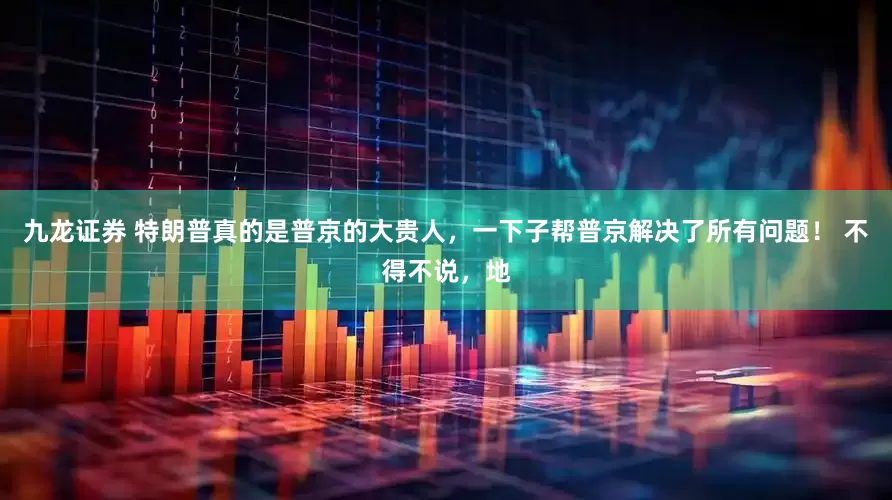 九龙证券 特朗普真的是普京的大贵人，一下子帮普京解决了所有问题！ 不得不说，地